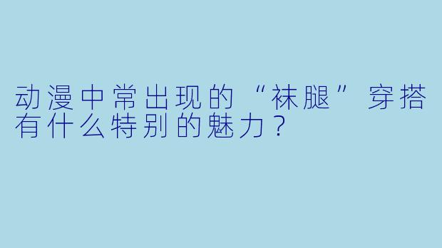 动漫中常出现的“袜腿”穿搭有什么特别的魅力？
