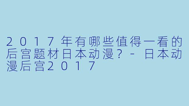 2017年有哪些值得一看的后宫题材日本动漫？-日本动漫后宫2017