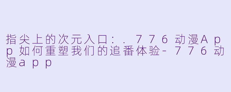 指尖上的次元入口：.776动漫App如何重塑我们的追番体验-776动漫app
