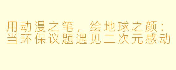 用动漫之笔，绘地球之颜：当环保议题遇见二次元感动