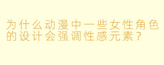 为什么动漫中一些女性角色的设计会强调性感元素？
