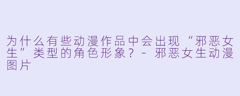 为什么有些动漫作品中会出现“邪恶女生”类型的角色形象？-邪恶女生动漫图片