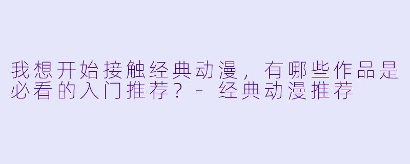 我想开始接触经典动漫，有哪些作品是必看的入门推荐？