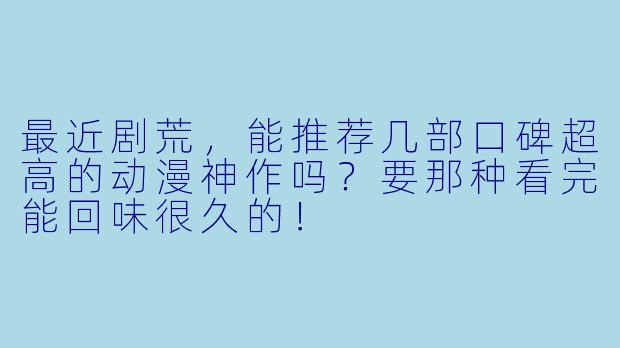 最近剧荒,能推荐几部口碑超高的动漫神作吗?要那种看完能回味很久的!