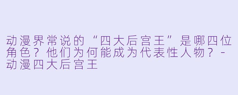 动漫界常说的“四大后宫王”是哪四位角色？他们为何能成为代表性人物？-动漫四大后宫王
