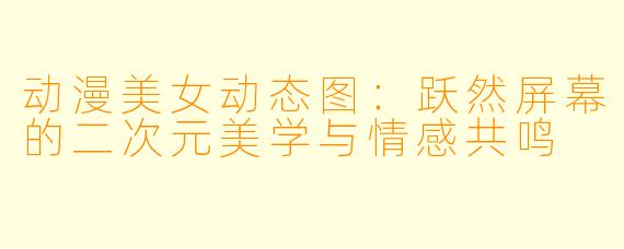 动漫美女动态图:跃然屏幕的二次元美学与情感共鸣