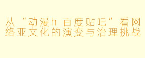 从“动漫h百度贴吧”看网络亚文化的演变与治理挑战