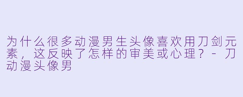 为什么很多动漫男生头像喜欢用刀剑元素，这反映了怎样的审美或心理？-刀动漫头像男