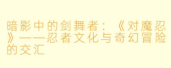 暗影中的剑舞者：《对魔忍》——忍者文化与奇幻冒险的交汇