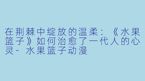 在荆棘中绽放的温柔：《水果篮子》如何治愈了一代人的心灵-水果篮子动漫