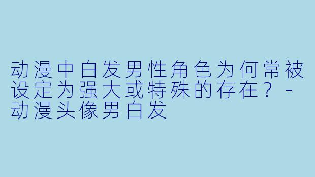 动漫中白发男性角色为何常被设定为强大或特殊的存在？-动漫头像男白发