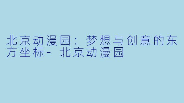 北京动漫园：梦想与创意的东方坐标-北京动漫园