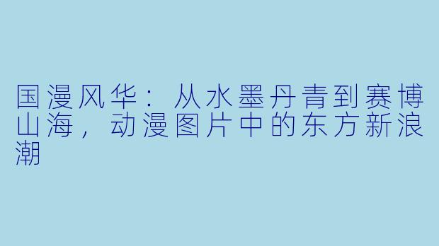 国漫风华：从水墨丹青到赛博山海，动漫图片中的东方新浪潮