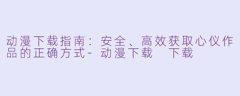 动漫下载指南:安全、高效获取心仪作品的正确方式-动漫下载 下载