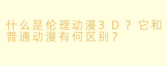 什么是伦理动漫3D?它和普通动漫有何区别?