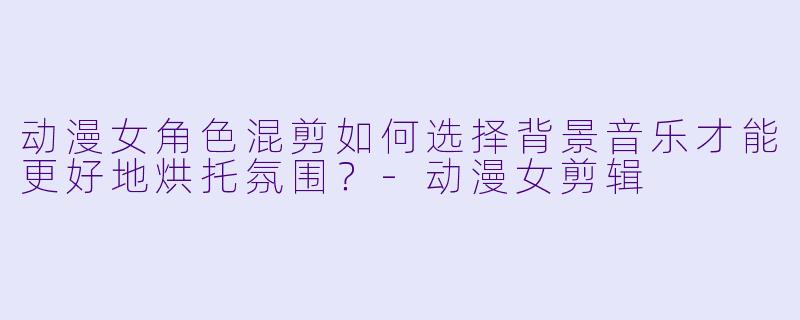 动漫女角色混剪如何选择背景音乐才能更好地烘托氛围？-动漫女剪辑