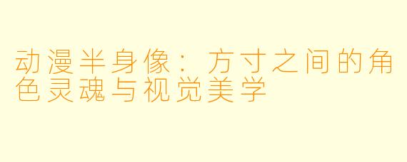 动漫半身像：方寸之间的角色灵魂与视觉美学