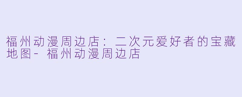 福州动漫周边店:二次元爱好者的宝藏地图-福州动漫周边店