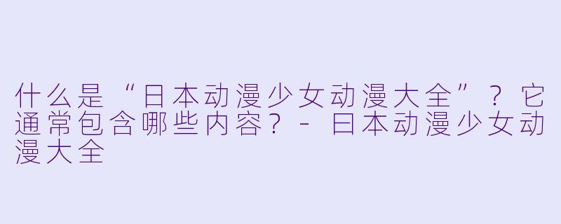 什么是“日本动漫少女动漫大全”?它通常包含哪些内容?-曰本动漫少女动漫大全