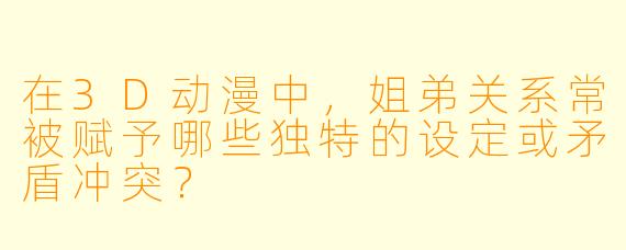 在3D动漫中，姐弟关系常被赋予哪些独特的设定或矛盾冲突？