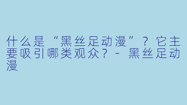 什么是“黑丝足动漫”?它主要吸引哪类观众?-黑丝足动漫