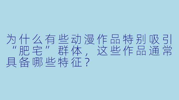 为什么有些动漫作品特别吸引“肥宅”群体，这些作品通常具备哪些特征？