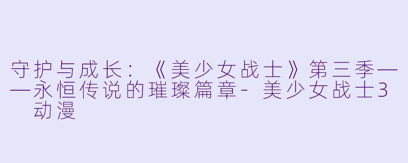 守护与成长：《美少女战士》第三季——永恒传说的璀璨篇章-美少女战士3 动漫
