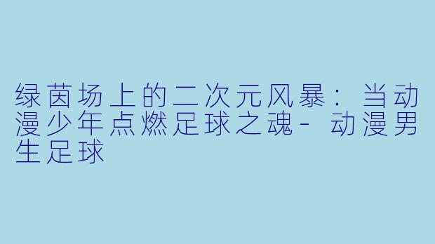 绿茵场上的二次元风暴：当动漫少年点燃足球之魂-动漫男生足球