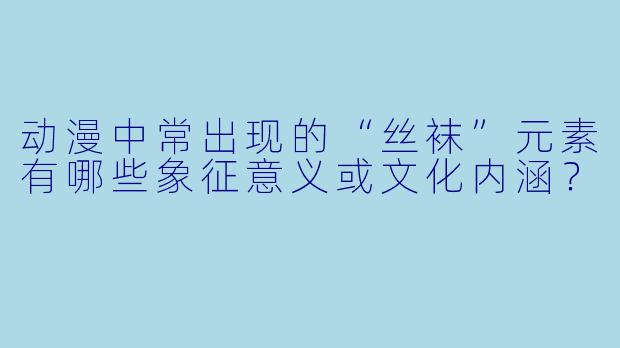 动漫中常出现的“丝袜”元素有哪些象征意义或文化内涵?