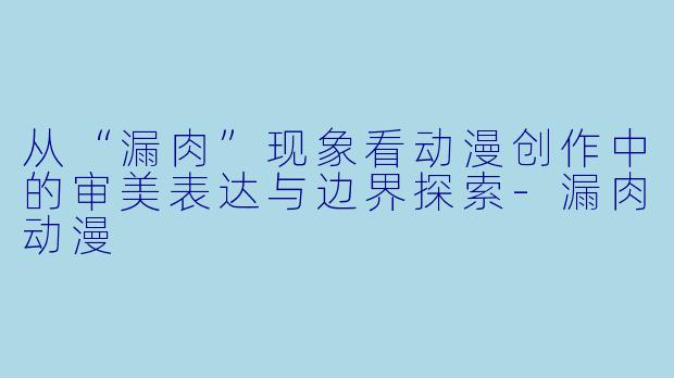 从“漏肉”现象看动漫创作中的审美表达与边界探索-漏肉动漫