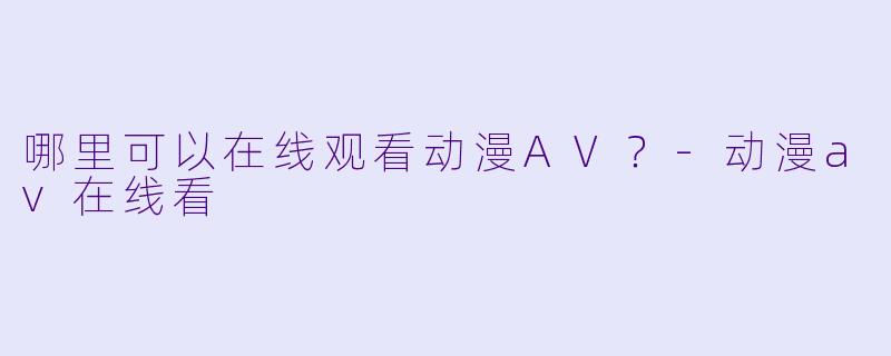 哪里可以在线观看动漫AV？-动漫av在线看