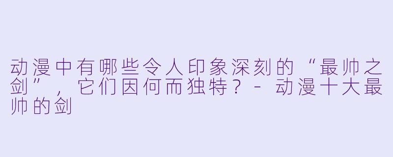 动漫中有哪些令人印象深刻的“最帅之剑”,它们因何而独特?-动漫十大最帅的剑