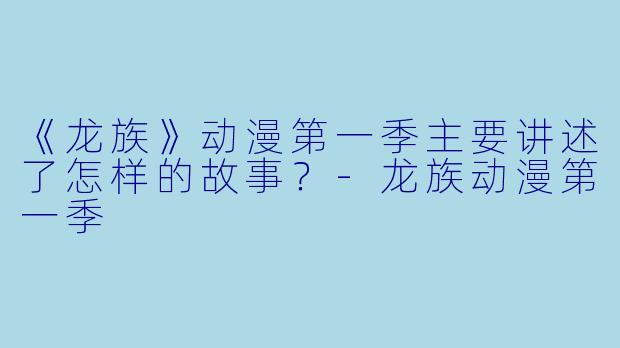 《龙族》动漫第一季主要讲述了怎样的故事?-龙族动漫第一季