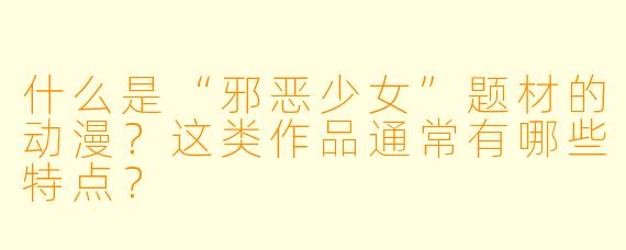什么是“邪恶少女”题材的动漫?这类作品通常有哪些特点?
