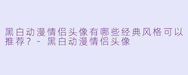 黑白动漫情侣头像有哪些经典风格可以推荐？