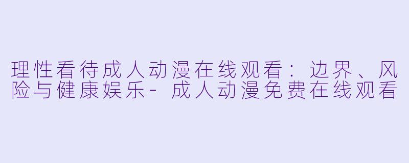 理性看待成人动漫在线观看:边界、风险与健康娱乐-成人动漫免费在线观看