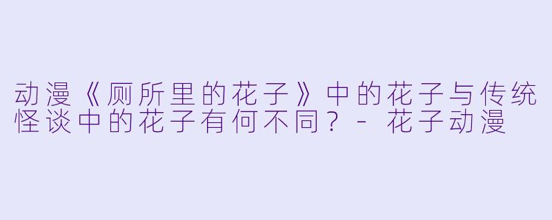 动漫《厕所里的花子》中的花子与传统怪谈中的花子有何不同？-花子动漫