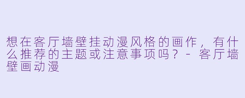 想在客厅墙壁挂动漫风格的画作，有什么推荐的主题或注意事项吗？-客厅墙壁画动漫