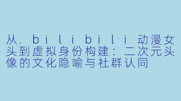 从.bilibili动漫女头到虚拟身份构建:二次元头像的文化隐喻与社群认同