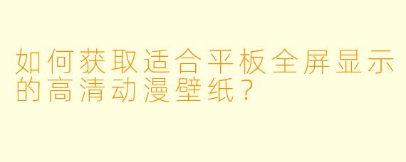 如何获取适合平板全屏显示的高清动漫壁纸？