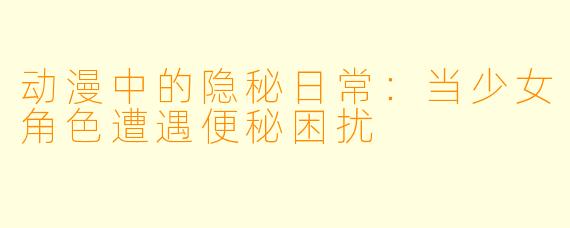 动漫中的隐秘日常:当少女角色遭遇便秘困扰