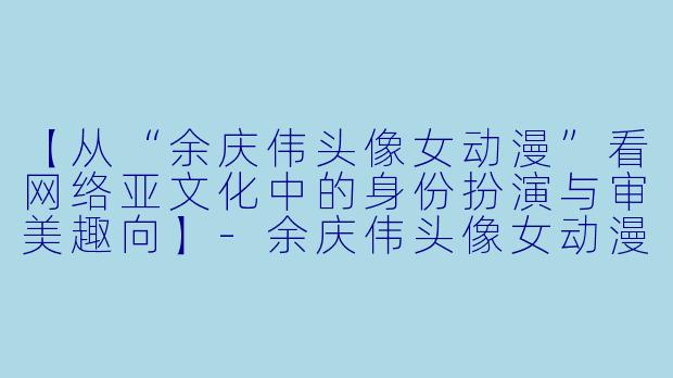 【从“余庆伟头像女动漫”看网络亚文化中的身份扮演与审美趣向】