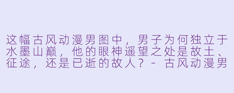 这幅古风动漫男图中，男子为何独立于水墨山巅，他的眼神遥望之处是故土、征途，还是已逝的故人？