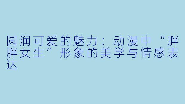 圆润可爱的魅力：动漫中“胖胖女生”形象的美学与情感表达