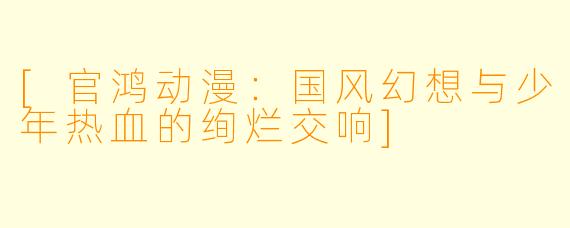 [官鸿动漫：国风幻想与少年热血的绚烂交响]