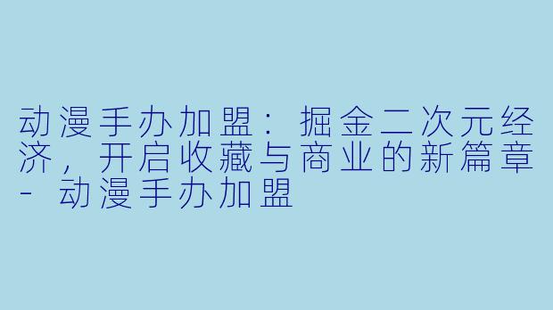 动漫手办加盟：掘金二次元经济，开启收藏与商业的新篇章-动漫手办加盟