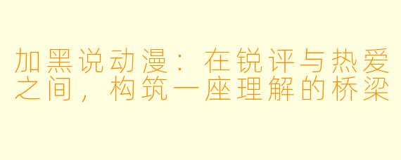 加黑说动漫：在锐评与热爱之间，构筑一座理解的桥梁