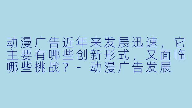 动漫广告近年来发展迅速，它主要有哪些创新形式，又面临哪些挑战？-动漫广告发展