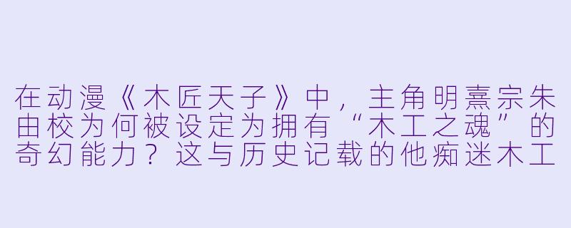 在动漫《木匠天子》中，主角明熹宗朱由校为何被设定为拥有“木工之魂”的奇幻能力？这与历史记载的他痴迷木工技艺有何关联？