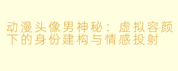 动漫头像男神秘：虚拟容颜下的身份建构与情感投射